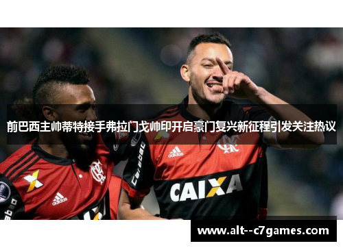 前巴西主帅蒂特接手弗拉门戈帅印开启豪门复兴新征程引发关注热议