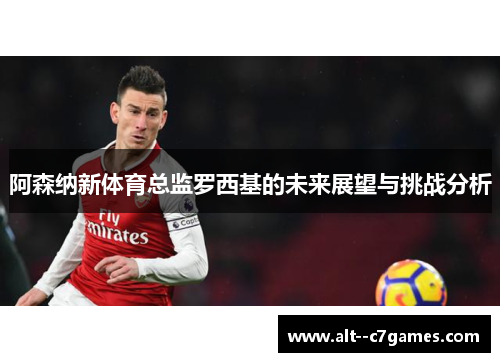 阿森纳新体育总监罗西基的未来展望与挑战分析