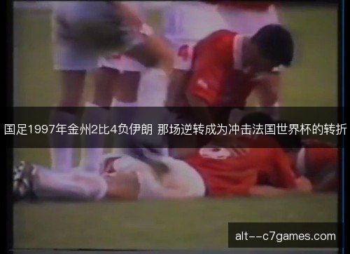 国足1997年金州2比4负伊朗 那场逆转成为冲击法国世界杯的转折